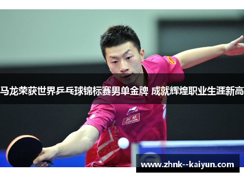 马龙荣获世界乒乓球锦标赛男单金牌 成就辉煌职业生涯新高
