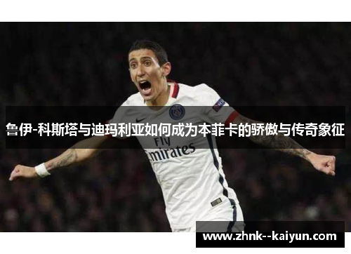 鲁伊-科斯塔与迪玛利亚如何成为本菲卡的骄傲与传奇象征