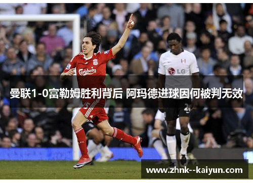 曼联1-0富勒姆胜利背后 阿玛德进球因何被判无效 曼联1-0富勒姆胜利背后 阿玛德进球因何被判无效