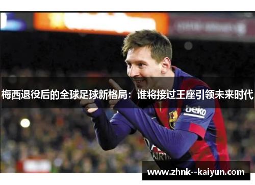 梅西退役后的全球足球新格局：谁将接过王座引领未来时代