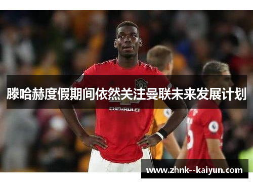 滕哈赫度假期间依然关注曼联未来发展计划