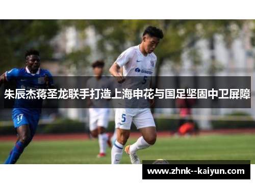 朱辰杰蒋圣龙联手打造上海申花与国足坚固中卫屏障 朱辰杰蒋圣龙联手打造上海申花与国足坚固中卫屏障