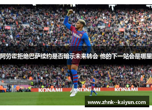 阿劳霍拒绝巴萨续约是否暗示未来转会 他的下一站会是哪里