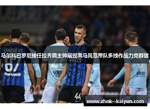 马尔科巴罗尼接任拉齐奥主帅展现黑马风范带队多线作战力克群雄 马尔科巴罗尼接任拉齐奥主帅展现黑马风范带队多线作战力克群雄